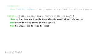 Background:
Given "BDD for Beginners" was proposed with a class size of 2 to 3 people
Scenario: Enrolments are stopped when class size is reached
Given Alice, Bob and Charlie have already enrolled on this course
When Derek tries to enrol on this course
Then he should not be able to enrol
@ciaranmcnulty | #scotphp17
 