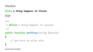 Gherkin:
Given a thing happens to Ciaran
PHP:
/**
* @Given a thing happens to :person
*/
public function doAThing(string $person)
{
// you have to write this
}
@ciaranmcnulty | #scotphp17
 