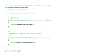 Given "BDD for Beginners" was proposed with a class size of 2 to 3 people
When only Alice enrols on this course
Then this course will not be viable
class FeatureContext implements Context
{
/** @Transform */
public function transformLearner(string $name) : Learner
{
return Learner::called($name);
}
/**
* @When only :learner enrols on this course
*/
public function learnerEnrolsOnCourse(Learner $learner)
{
$this->course->enrol($learner);
}
}
@ciaranmcnulty | #scotphp17
 