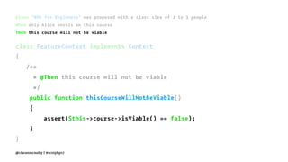 Given "BDD for Beginners" was proposed with a class size of 2 to 3 people
When only Alice enrols on this course
Then this course will not be viable
class FeatureContext implements Context
{
/**
* @Then this course will not be viable
*/
public function thisCourseWillNotBeViable()
{
assert($this->course->isViable() == false);
}
}
@ciaranmcnulty | #scotphp17
 