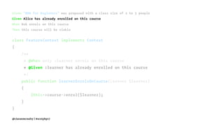 Given "BDD for Beginners" was proposed with a class size of 2 to 3 people
Given Alice has already enrolled on this course
When Bob enrols on this course
Then this course will be viable
class FeatureContext implements Context
{
/**
* @When only :learner enrols on this course
* @Given :learner has already enrolled on this course
*/
public function learnerEnrolsOnCourse(Learner $learner)
{
$this->course->enrol($learner);
}
}
@ciaranmcnulty | #scotphp17
 