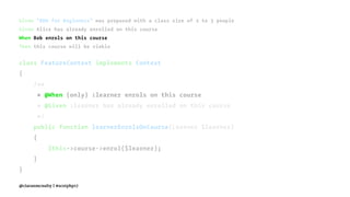 Given "BDD for Beginners" was proposed with a class size of 2 to 3 people
Given Alice has already enrolled on this course
When Bob enrols on this course
Then this course will be viable
class FeatureContext implements Context
{
/**
* @When (only) :learner enrols on this course
* @Given :learner has already enrolled on this course
*/
public function learnerEnrolsOnCourse(Learner $learner)
{
$this->course->enrol($learner);
}
}
@ciaranmcnulty | #scotphp17
 