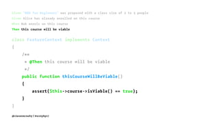 Given "BDD for Beginners" was proposed with a class size of 2 to 3 people
Given Alice has already enrolled on this course
When Bob enrols on this course
Then this course will be viable
class FeatureContext implements Context
{
/**
* @Then this course will be viable
*/
public function thisCourseWillBeViable()
{
assert($this->course->isViable() == true);
}
}
@ciaranmcnulty | #scotphp17
 