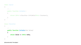 class Course
{
//...
public function isViable()
{
return $this->classSize->isViable($this->learners);
}
}
class ClassSize
{
//...
public function isViable(int $size)
{
return $size >= $this->min;
}
}
@ciaranmcnulty | #scotphp17
 