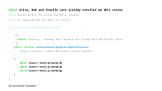 Given Alice, Bob and Charlie have already enrolled on this course
When Derek tries to enrol on this course
Then he should not be able to enrol
class FeatureContext implements Context
{
/**
* @Given :learner1, :learner2 and :learner3 have already enrolled on this course
*/
public function learnersHaveAlreadyEnrolledOnThisCourse(
Learner $learner1, Learner $learner2, Learner $learner3
)
{
$this->course->enrol($learner1);
$this->course->enrol($learner2);
$this->course->enrol($learner3);
}
}
@ciaranmcnulty | #scotphp17
 
