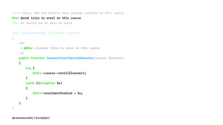 Given Alice, Bob and Charlie have already enrolled on this course
When Derek tries to enrol on this course
Then he should not be able to enrol
class FeatureContext implements Context
{
/**
* @When :learner tries to enrol on this course
*/
public function learnerTriesToEnrolOnCourse(Learner $learner)
{
try {
$this->course->enrol($learner);
}
catch (Exception $e)
{
$this->enrolmentProblem = $e;
}
}
}
@ciaranmcnulty | #scotphp17
 