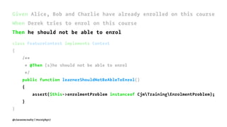 Given Alice, Bob and Charlie have already enrolled on this course
When Derek tries to enrol on this course
Then he should not be able to enrol
class FeatureContext implements Context
{
/**
* @Then (s)he should not be able to enrol
*/
public function learnerShouldNotBeAbleToEnrol()
{
assert($this->enrolmentProblem instanceof CjmTrainingEnrolmentProblem);
}
}
@ciaranmcnulty | #scotphp17
 