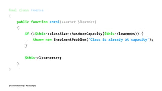 ﬁnal class Course
{
public function enrol(Learner $learner)
{
if (!$this->classSize->hasMoreCapacity($this->learners)) {
throw new EnrolmentProblem('Class is already at capacity');
}
$this->learners++;
}
}
@ciaranmcnulty | #scotphp17
 