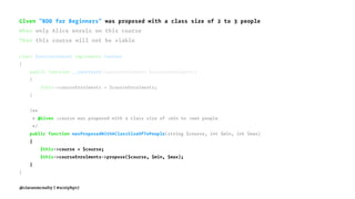 Given "BDD for Beginners" was proposed with a class size of 2 to 3 people
When only Alice enrols on this course
Then this course will not be viable
class ServiceContext implements Context
{
public function __construct(CourseEnrolments $courseEnrolments)
{
$this->courseEnrolments = $courseEnrolments;
}
/**
* @Given :course was proposed with a class size of :min to :max people
*/
public function wasProposedWithAClassSizeOfToPeople(string $course, int $min, int $max)
{
$this->course = $course;
$this->courseEnrolments->propose($course, $min, $max);
}
}
@ciaranmcnulty | #scotphp17
 