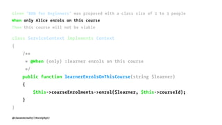 Given "BDD for Beginners" was proposed with a class size of 2 to 3 people
When only Alice enrols on this course
Then this course will not be viable
class ServiceContext implements Context
{
/**
* @When (only) :learner enrols on this course
*/
public function learnerEnrolsOnThisCourse(string $learner)
{
$this->courseEnrolments->enrol($learner, $this->courseId);
}
}
@ciaranmcnulty | #scotphp17
 