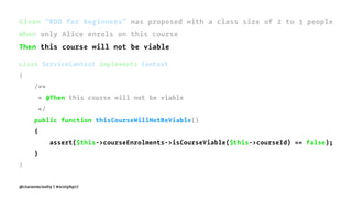 Given "BDD for Beginners" was proposed with a class size of 2 to 3 people
When only Alice enrols on this course
Then this course will not be viable
class ServiceContext implements Context
{
/**
* @Then this course will not be viable
*/
public function thisCourseWillNotBeViable()
{
assert($this->courseEnrolments->isCourseViable($this->courseId) == false);
}
}
@ciaranmcnulty | #scotphp17
 