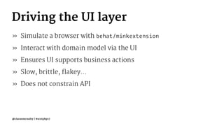 Driving the UI layer
» Simulate a browser with behat/minkextension
» Interact with domain model via the UI
» Ensures UI supports business actions
» Slow, brittle, flakey...
» Does not constrain API
@ciaranmcnulty | #scotphp17
 