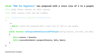 Given "BDD for Beginners" was proposed with a class size of 2 to 3 people
When only Alice enrols on this course
Then this course will not be viable
class EndToEndContext implements RawMinkContext
{
/**
* @Given :course was proposed with a class size of :min to :max people
*/
public function wasProposedWithAClassSizeOfToPeople(string $course, int $min, int $max)
{
$this->course = $course;
$this->courseEnrolments->propose($course, $min, $max);
}
}
@ciaranmcnulty | #scotphp17
 