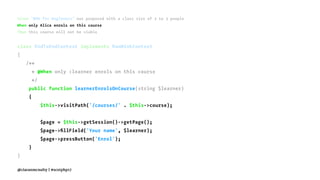 Given "BDD for Beginners" was proposed with a class size of 2 to 3 people
When only Alice enrols on this course
Then this course will not be viable
class EndToEndContext implements RawMinkContext
{
/**
* @When only :learner enrols on this course
*/
public function learnerEnrolsOnCourse(string $learner)
{
$this->visitPath('/courses/' . $this->course);
$page = $this->getSession()->getPage();
$page->ﬁllField('Your name', $learner);
$page->pressButton('Enrol');
}
}
@ciaranmcnulty | #scotphp17
 