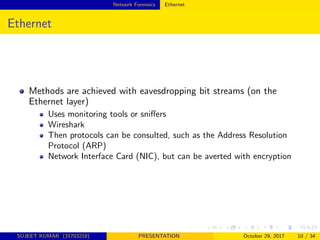 Network Forensics Ethernet
Ethernet
Methods are achieved with eavesdropping bit streams (on the
Ethernet layer)
Uses monitoring tools or sniﬀers
Wireshark
Then protocols can be consulted, such as the Address Resolution
Protocol (ARP)
Network Interface Card (NIC), but can be averted with encryption
SUJEET KUMAR (31703218) PRESENTATION October 29, 2017 10 / 34
 