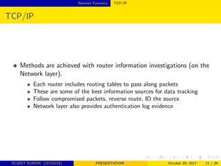 Network Forensics TCP/IP
TCP/IP
Methods are achieved with router information investigations (on the
Network layer).
Each router includes routing tables to pass along packets
These are some of the best information sources for data tracking
Follow compromised packets, reverse route, ID the source
Network layer also provides authentication log evidence
SUJEET KUMAR (31703218) PRESENTATION October 29, 2017 11 / 34
 