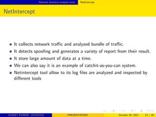Network forensics analysis tools NetIntercept
NetIntercept
It collects network traﬃc and analyzed bundle of traﬃc.
It detects spooﬁng and generates a variety of report from their result.
It store large amount of data at a time.
We can also say it is an example of catchit-as-you-can system.
Netintercept tool allow to its log ﬁles are analyzed and inspected by
diﬀerent tools
SUJEET KUMAR (31703218) PRESENTATION October 29, 2017 17 / 34
 