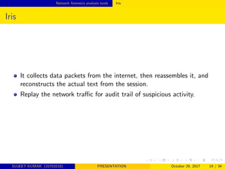 Network forensics analysis tools Iris
Iris
It collects data packets from the internet, then reassembles it, and
reconstructs the actual text from the session.
Replay the network traﬃc for audit trail of suspicious activity.
SUJEET KUMAR (31703218) PRESENTATION October 29, 2017 19 / 34
 