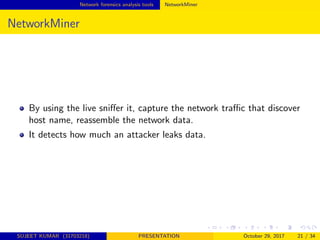 Network forensics analysis tools NetworkMiner
NetworkMiner
By using the live sniﬀer it, capture the network traﬃc that discover
host name, reassemble the network data.
It detects how much an attacker leaks data.
SUJEET KUMAR (31703218) PRESENTATION October 29, 2017 21 / 34
 