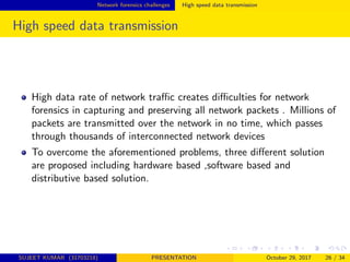 Network forensics challenges High speed data transmission
High speed data transmission
High data rate of network traﬃc creates diﬃculties for network
forensics in capturing and preserving all network packets . Millions of
packets are transmitted over the network in no time, which passes
through thousands of interconnected network devices
To overcome the aforementioned problems, three diﬀerent solution
are proposed including hardware based ,software based and
distributive based solution.
SUJEET KUMAR (31703218) PRESENTATION October 29, 2017 26 / 34
 