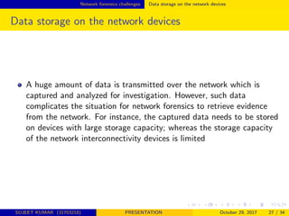 Network forensics challenges Data storage on the network devices
Data storage on the network devices
A huge amount of data is transmitted over the network which is
captured and analyzed for investigation. However, such data
complicates the situation for network forensics to retrieve evidence
from the network. For instance, the captured data needs to be stored
on devices with large storage capacity; whereas the storage capacity
of the network interconnectivity devices is limited
SUJEET KUMAR (31703218) PRESENTATION October 29, 2017 27 / 34
 