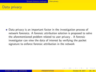 Network forensics challenges Data privacy
Data privacy
Data privacy is an important factor in the investigation process of
network forensics. A forensic attribution solution is proposed to solve
the aforementioned problem related to user privacy . A forensic
investigator can view the data of interest by verifying the packet
signature to enforce forensic attribution in the network
SUJEET KUMAR (31703218) PRESENTATION October 29, 2017 29 / 34
 