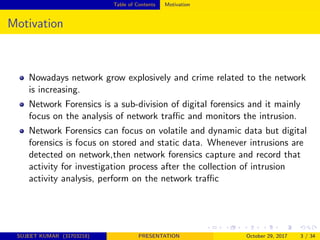 Table of Contents Motivation
Motivation
Nowadays network grow explosively and crime related to the network
is increasing.
Network Forensics is a sub-division of digital forensics and it mainly
focus on the analysis of network traﬃc and monitors the intrusion.
Network Forensics can focus on volatile and dynamic data but digital
forensics is focus on stored and static data. Whenever intrusions are
detected on network,then network forensics capture and record that
activity for investigation process after the collection of intrusion
activity analysis, perform on the network traﬃc
SUJEET KUMAR (31703218) PRESENTATION October 29, 2017 3 / 34
 