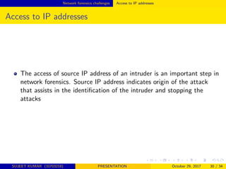 Network forensics challenges Access to IP addresses
Access to IP addresses
The access of source IP address of an intruder is an important step in
network forensics. Source IP address indicates origin of the attack
that assists in the identiﬁcation of the intruder and stopping the
attacks
SUJEET KUMAR (31703218) PRESENTATION October 29, 2017 30 / 34
 