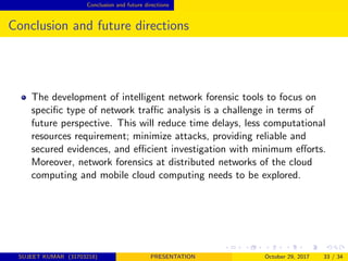 Conclusion and future directions
Conclusion and future directions
The development of intelligent network forensic tools to focus on
speciﬁc type of network traﬃc analysis is a challenge in terms of
future perspective. This will reduce time delays, less computational
resources requirement; minimize attacks, providing reliable and
secured evidences, and eﬃcient investigation with minimum eﬀorts.
Moreover, network forensics at distributed networks of the cloud
computing and mobile cloud computing needs to be explored.
SUJEET KUMAR (31703218) PRESENTATION October 29, 2017 33 / 34
 