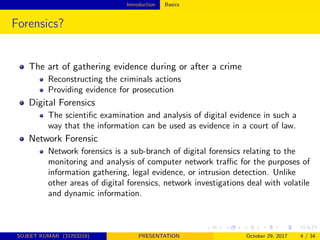 Introduction Basics
Forensics?
The art of gathering evidence during or after a crime
Reconstructing the criminals actions
Providing evidence for prosecution
Digital Forensics
The scientiﬁc examination and analysis of digital evidence in such a
way that the information can be used as evidence in a court of law.
Network Forensic
Network forensics is a sub-branch of digital forensics relating to the
monitoring and analysis of computer network traﬃc for the purposes of
information gathering, legal evidence, or intrusion detection. Unlike
other areas of digital forensics, network investigations deal with volatile
and dynamic information.
SUJEET KUMAR (31703218) PRESENTATION October 29, 2017 4 / 34
 
