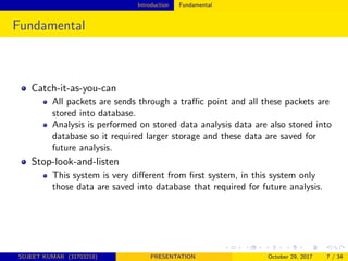Introduction Fundamental
Fundamental
Catch-it-as-you-can
All packets are sends through a traﬃc point and all these packets are
stored into database.
Analysis is performed on stored data analysis data are also stored into
database so it required larger storage and these data are saved for
future analysis.
Stop-look-and-listen
This system is very diﬀerent from ﬁrst system, in this system only
those data are saved into database that required for future analysis.
SUJEET KUMAR (31703218) PRESENTATION October 29, 2017 7 / 34
 