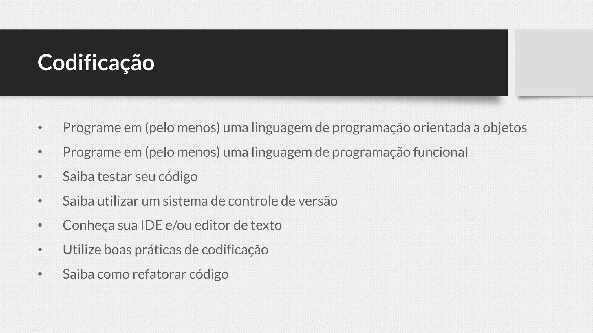 Codificação
• Programe em (pelo menos) uma linguagem de programação orientada a objetos
• Programe em (pelo menos) uma linguagem de programação funcional
• Saiba testar seu código
• Saiba utilizar um sistema de controle de versão
• Conheça sua IDE e/ou editor de texto
• Utilize boas práticas de codificação
• Saiba como refatorar código
 