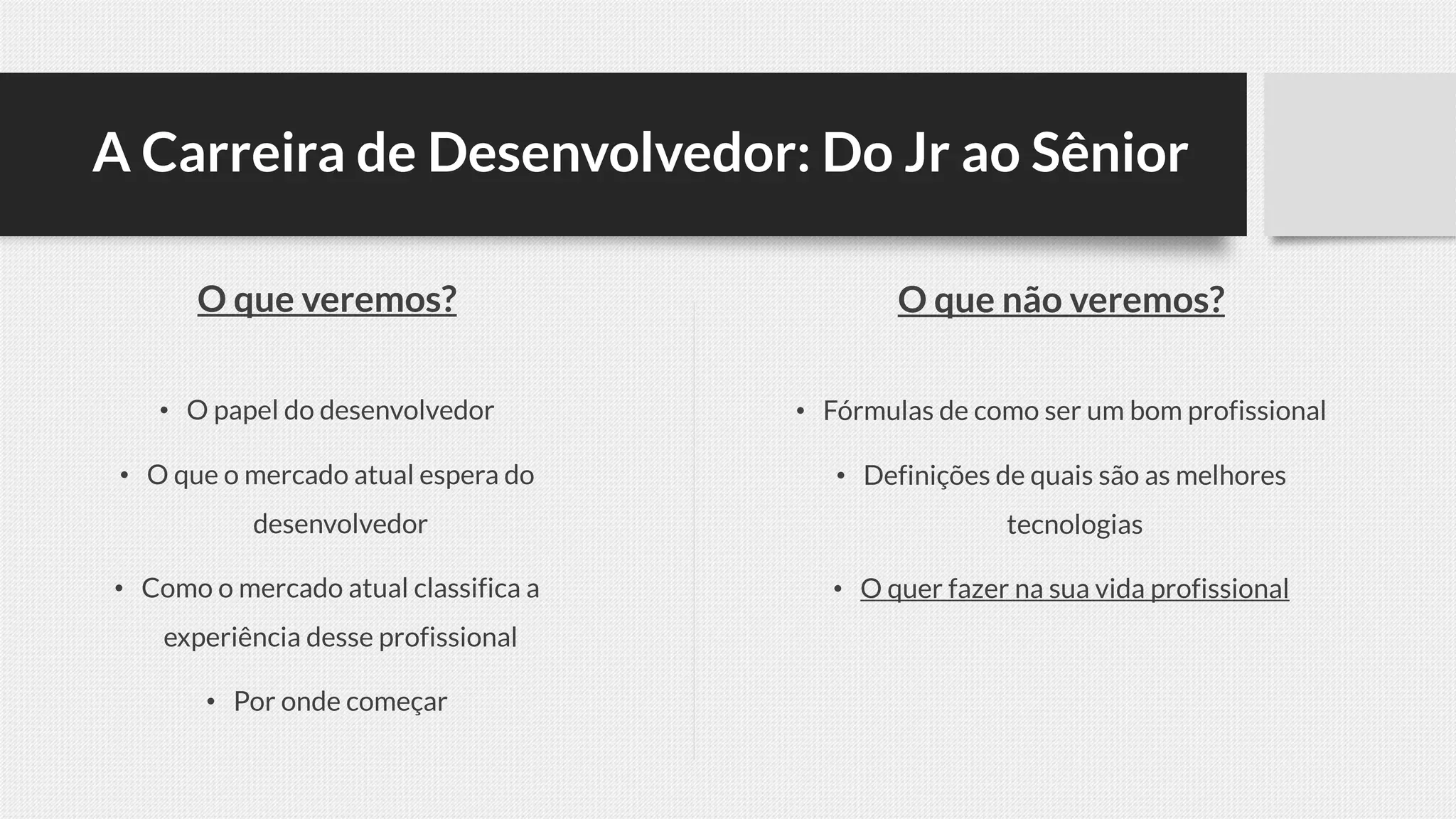 A Carreira de Desenvolvedor: Do Jr ao Sênior
O que veremos?
• O papel do desenvolvedor
• O que o mercado atual espera do
desenvolvedor
• Como o mercado atual classifica a
experiência desse profissional
• Por onde começar
O que não veremos?
• Fórmulas de como ser um bom profissional
• Definições de quais são as melhores
tecnologias
• O quer fazer na sua vida profissional
 