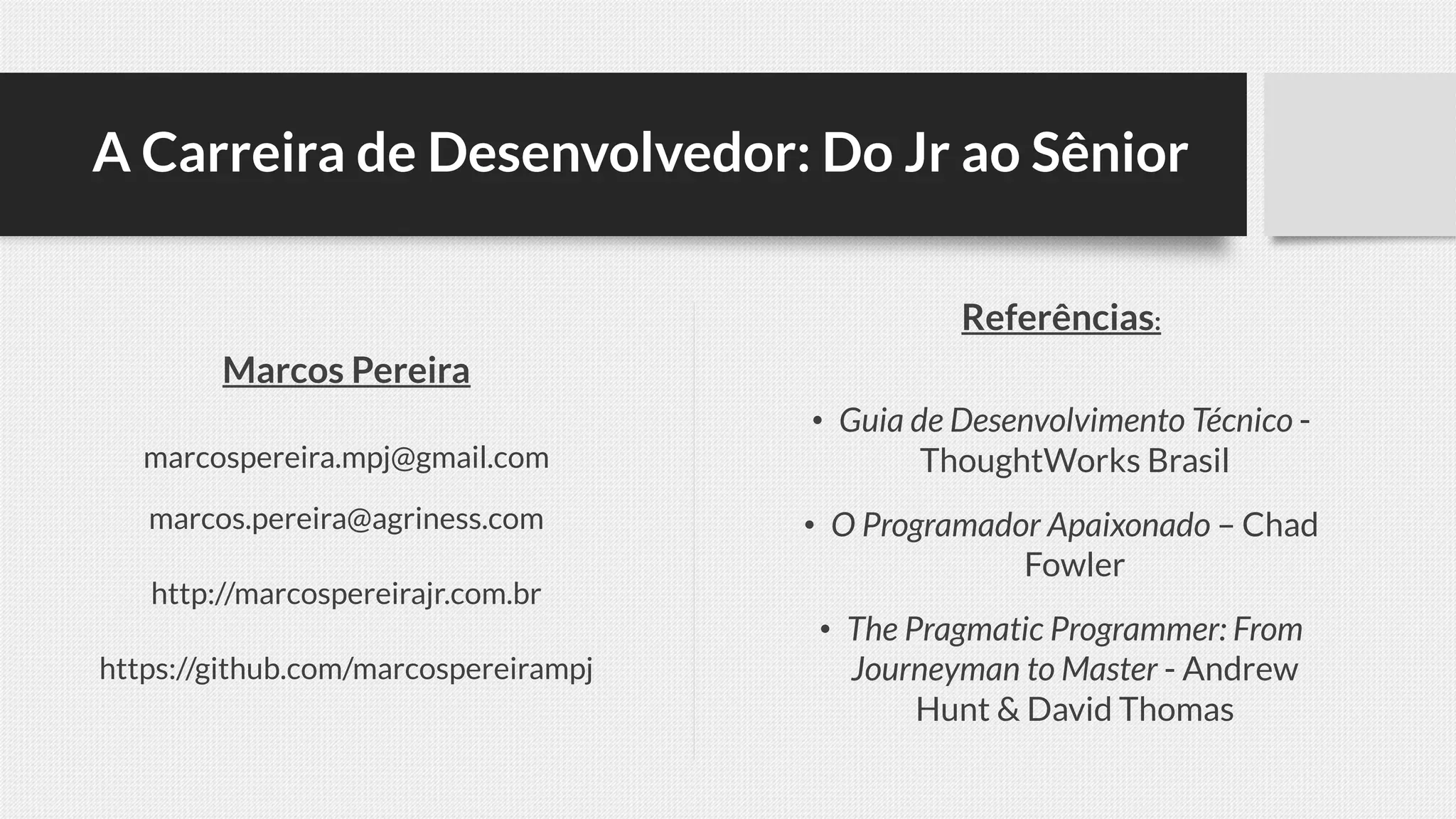 A Carreira de Desenvolvedor: Do Jr ao Sênior
Referências:
• Guia de Desenvolvimento Técnico -
ThoughtWorks Brasil
• O Programador Apaixonado – Chad
Fowler
• The Pragmatic Programmer: From
Journeyman to Master - Andrew
Hunt & David Thomas
Marcos Pereira
marcospereira.mpj@gmail.com
marcos.pereira@agriness.com
http://marcospereirajr.com.br
https://github.com/marcospereirampj
 