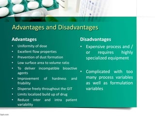 Advantages and Disadvantages
Advantages
• Uniformity of dose
• Excellent flow properties
• Prevention of dust formation
• Low surface area to volume ratio
• To deliver incompatible bioactive
agents
• Improvement of hardness and
friability
• Disperse freely throughout the GIT
• Limits localized build up of drug
• Reduce inter and intra patient
variability
• Less susceptible to dose dumping
Disadvantages
• Expensive process and /
or requires highly
specialized equipment
• Complicated with too
many process variables
as well as formulation
variables
 