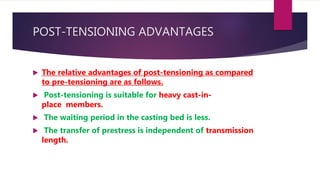 POST-TENSIONING ADVANTAGES
 The relative advantages of post-tensioning as compared
to pre-tensioning are as follows.
 Post-tensioning is suitable for heavy cast-in-
place members.
 The waiting period in the casting bed is less.
 The transfer of prestress is independent of transmission
length.
 