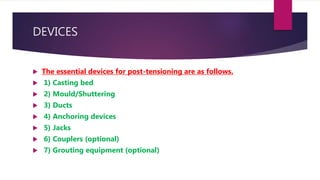 DEVICES
 The essential devices for post-tensioning are as follows.
 1) Casting bed
 2) Mould/Shuttering
 3) Ducts
 4) Anchoring devices
 5) Jacks
 6) Couplers (optional)
 7) Grouting equipment (optional)
 
