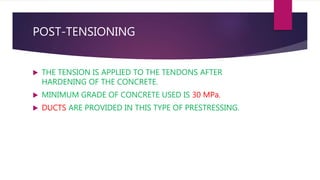 POST-TENSIONING
 THE TENSION IS APPLIED TO THE TENDONS AFTER
HARDENING OF THE CONCRETE.
 MINIMUM GRADE OF CONCRETE USED IS 30 MPa.
 DUCTS ARE PROVIDED IN THIS TYPE OF PRESTRESSING.
 