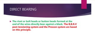 DIRECT BEARING
 The rivet or bolt heads or button heads formed at the
end of the wires directly bear against a block. The B.B.R.V
post-tensioning system and the Prescon system are based
on this principle.
 