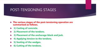 POST-TENSIONING STAGES
 The various stages of the post-tensioning operation are
summarised as follows.
 1) Casting of concrete.
 2) Placement of the tendons.
 3) Placement of the anchorage block and jack.
 4) Applying tension to the tendons.
 5) Seating of the wedges.
 6) Cutting of the tendons.
 