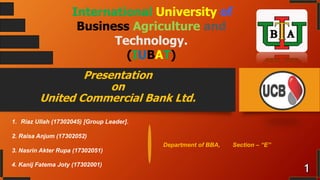 Presentation
on
United Commercial Bank Ltd.
International University of
Business Agriculture and
Technology.
(IUBAT)
1. Riaz Ullah (17302045) [Group Leader].
2. Raisa Anjum (17302052)
3. Nasrin Akter Rupa (17302051)
4. Kanij Fatema Joty (17302001)
Department of BBA, Section – “E”
 