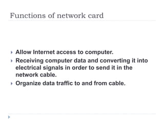 Functions of network card
 Allow Internet access to computer.
 Receiving computer data and converting it into
electrical signals in order to send it in the
network cable.
 Organize data traffic to and from cable.
 