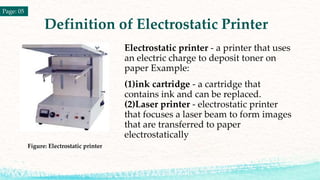 Definition of Electrostatic Printer
Electrostatic printer - a printer that uses
an electric charge to deposit toner on
paper Example:
(1)ink cartridge - a cartridge that
contains ink and can be replaced.
(2)Laser printer - electrostatic printer
that focuses a laser beam to form images
that are transferred to paper
electrostatically
Figure: Electrostatic printer
Page: 05
 