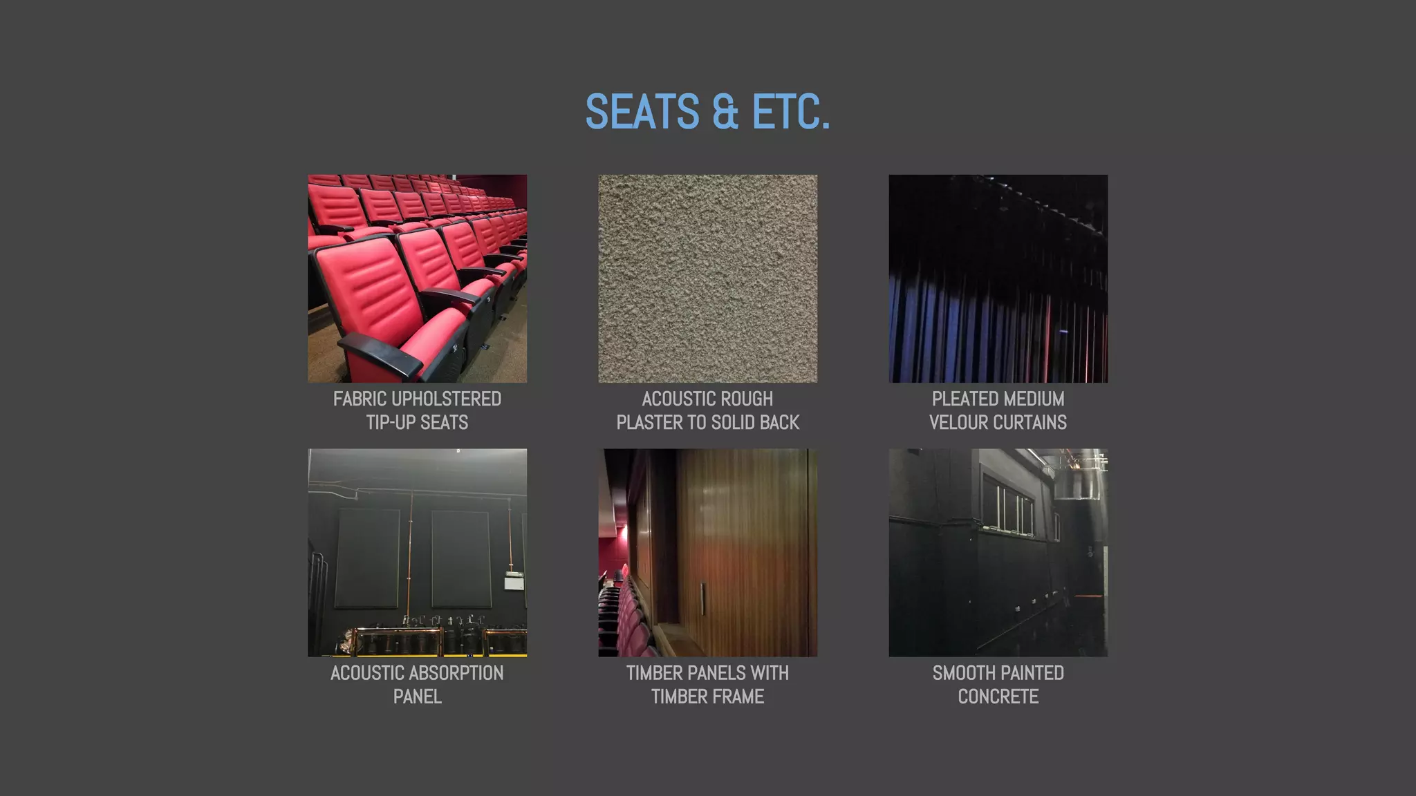 SEATS & ETC.
FABRIC UPHOLSTERED
TIP-UP SEATS
ACOUSTIC ROUGH
PLASTER TO SOLID BACK
PLEATED MEDIUM
VELOUR CURTAINS
ACOUSTIC ABSORPTION
PANEL
TIMBER PANELS WITH
TIMBER FRAME
SMOOTH PAINTED
CONCRETE
 