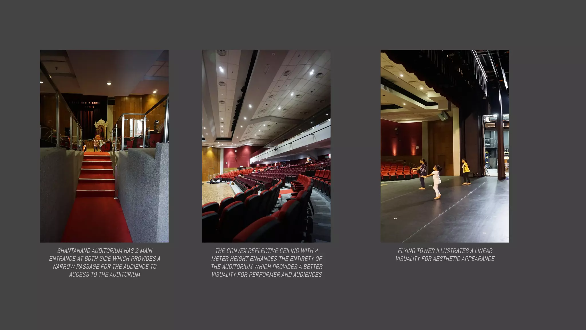 SHANTANAND AUDITORIUM HAS 2 MAIN
ENTRANCE AT BOTH SIDE WHICH PROVIDES A
NARROW PASSAGE FOR THE AUDIENCE TO
ACCESS TO THE AUDITORIUM
THE CONVEX REFLECTIVE CEILING WITH 4
METER HEIGHT ENHANCES THE ENTIRETY OF
THE AUDITORIUM WHICH PROVIDES A BETTER
VISUALITY FOR PERFORMER AND AUDIENCES
FLYING TOWER ILLUSTRATES A LINEAR
VISUALITY FOR AESTHETIC APPEARANCE
 