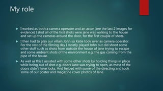 My role
 I worked as both a camera operator and an actor (see the last 2 images for
evidence) I shot all of the first shots were jane was walking to the house
and set up the cameras around the door, for the first couple of shots.
 I then had to play our villain John so Katie took over as camera operator.
For the rest of the filming day I mostly played John but did shoot some
other stuff such as shots from outside the house of jane trying to escape
and some ambient shots of the environment e.g. the gas coming from the
pipe of the house.
 As well as this I assisted with some other shots by holding things in place
while being out of shot e.g. doors Jane was trying to open, as most of the
doors didn't have locks. And helped with some of the directing and took
some of our poster and magazine cover photos of Jane.
 