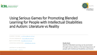 Using Serious Games for Promoting Blended
Learning for People with Intellectual Disabilities
and Autism: Literature vs Reality
S T A V R O S T S I K I N A S , s . t s i k i n a s @ u o m . e d u . g r
S T E L I O S X I N O G A L O S , s t e l i o s @ u o m . e d u . g r
M A Y A S A T R A T Z E M I , m a y a @ u o m . e d u . g r
L E F K O T H E A K A R T A S I D O U , l e f k a @ u o m . e d u . g r
U N I V E R S I T Y O F M A C E D O N I A
T H E S S A L O N I K I , G R E E C E
Study Goal:
Identify if Blended Learning can be promoted
through Serious Games in the learning process of
people with Intellectual Disabilities and Autism
 