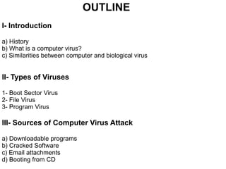 OUTLINE
I- Introduction
a) History
b) What is a computer virus?
c) Similarities between computer and biological virus
II- Types of Viruses
1- Boot Sector Virus
2- File Virus
3- Program Virus
III- Sources of Computer Virus Attack
a) Downloadable programs
b) Cracked Software
c) Email attachments
d) Booting from CD
 