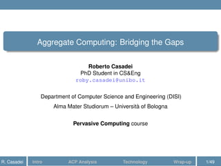 Aggregate Computing: Bridging the Gaps
Roberto Casadei
PhD Student in CS&Eng
roby.casadei@unibo.it
Department of Computer Science and Engineering (DISI)
Alma Mater Studiorum – Università of Bologna
Pervasive Computing course
R. Casadei Intro ACP Analysis Technology Wrap-up 1/49
 