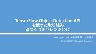 TensorFlow Object Detection API
を使った取り組み
@つくばチャレンジ2017
ROS Japan UG #19 機械学習・AI勉強会
Project C.G.S. Kazuyuki Arimatsu
 